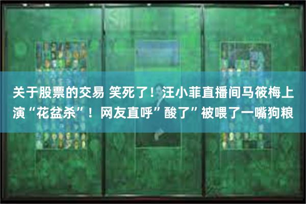 关于股票的交易 笑死了！汪小菲直播间马筱梅上演“花盆杀”！网友直呼”酸了”被喂了一嘴狗粮