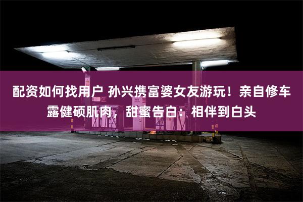 配资如何找用户 孙兴携富婆女友游玩！亲自修车露健硕肌肉，甜蜜告白：相伴到白头