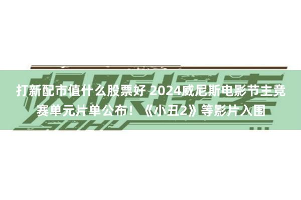 打新配市值什么股票好 2024威尼斯电影节主竞赛单元片单公布！《小丑2》等影片入围