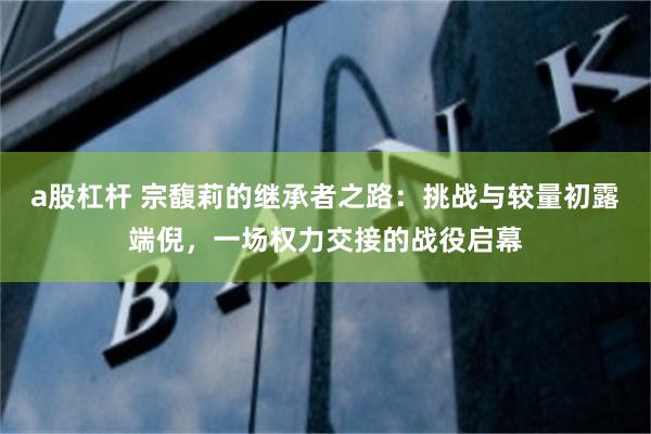 a股杠杆 宗馥莉的继承者之路：挑战与较量初露端倪，一场权力交接的战役启幕