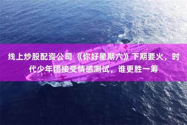 线上炒股配资公司 《你好星期六》下期要火，时代少年团接受情感测试，谁更胜一筹