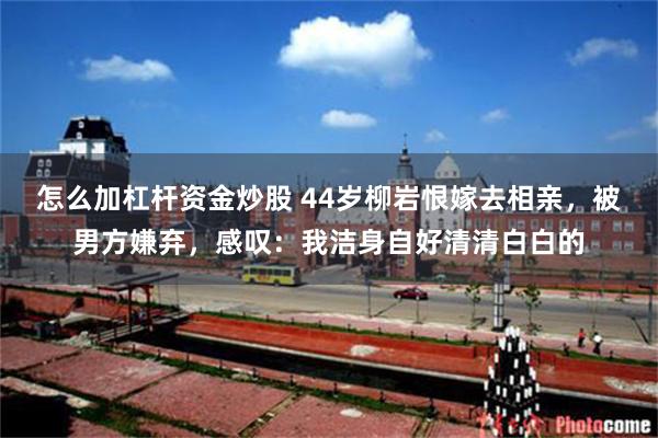 怎么加杠杆资金炒股 44岁柳岩恨嫁去相亲，被男方嫌弃，感叹：我洁身自好清清白白的