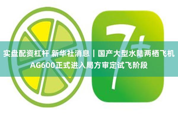 实盘配资杠杆 新华社消息｜国产大型水陆两栖飞机AG600正式进入局方审定试飞阶段