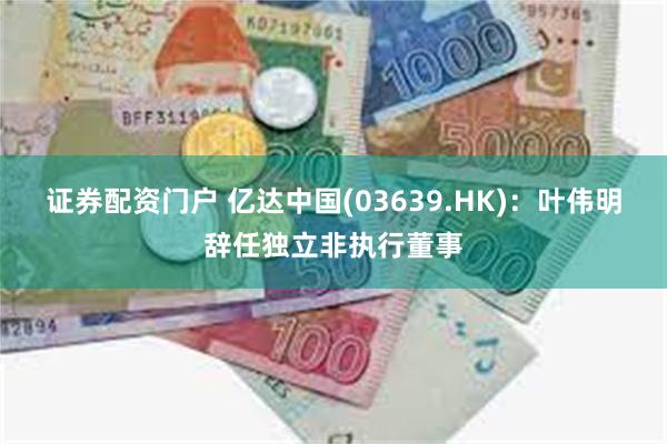 证券配资门户 亿达中国(03639.HK)：叶伟明辞任独立非执行董事