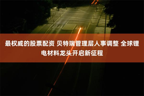 最权威的股票配资 贝特瑞管理层人事调整 全球锂电材料龙头开启新征程