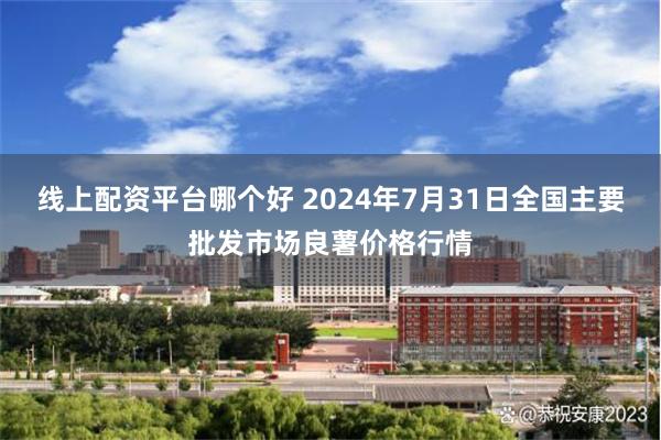 线上配资平台哪个好 2024年7月31日全国主要批发市场良薯价格行情