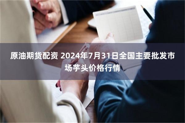 原油期货配资 2024年7月31日全国主要批发市场芋头价格行情