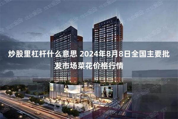 炒股里杠杆什么意思 2024年8月8日全国主要批发市场菜花价格行情