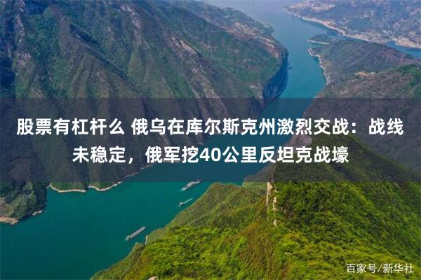 股票有杠杆么 俄乌在库尔斯克州激烈交战：战线未稳定，俄军挖40公里反坦克战壕