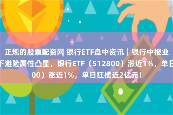 正规的股票配资网 银行ETF盘中资讯｜银行中报业绩稳健，弱势下避险属性凸显，银行ETF（512800）涨近1%，单日狂揽近2亿元！