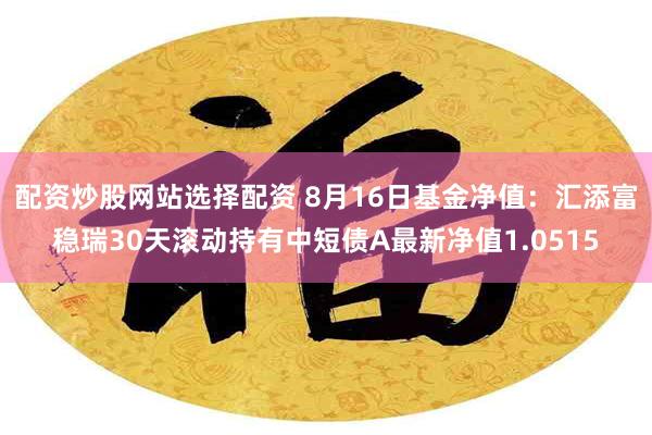 配资炒股网站选择配资 8月16日基金净值：汇添富稳瑞30天滚动持有中短债A最新净值1.0515