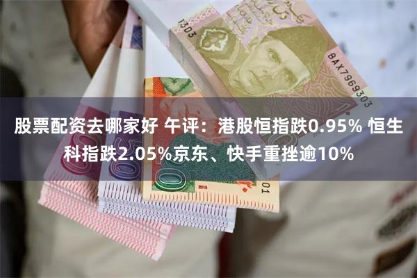 股票配资去哪家好 午评：港股恒指跌0.95% 恒生科指跌2.05%京东、快手重挫逾10%