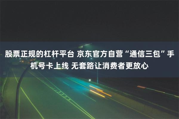 股票正规的杠杆平台 京东官方自营“通信三包”手机号卡上线 无套路让消费者更放心