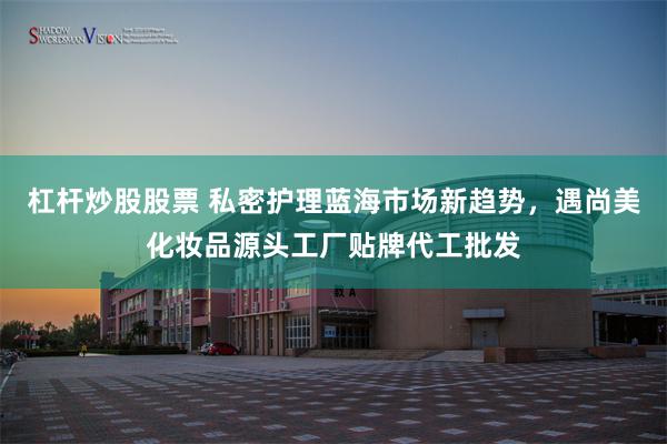 杠杆炒股股票 私密护理蓝海市场新趋势，遇尚美化妆品源头工厂贴牌代工批发