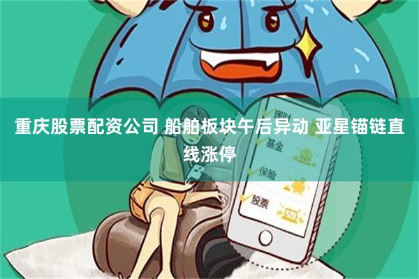 重庆股票配资公司 船舶板块午后异动 亚星锚链直线涨停