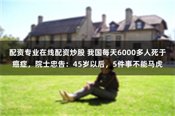 配资专业在线配资炒股 我国每天6000多人死于癌症，院士忠告：45岁以后，5件事不能马虎