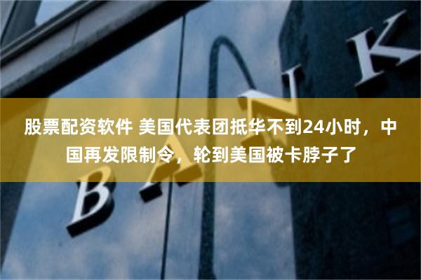 股票配资软件 美国代表团抵华不到24小时，中国再发限制令，轮到美国被卡脖子了