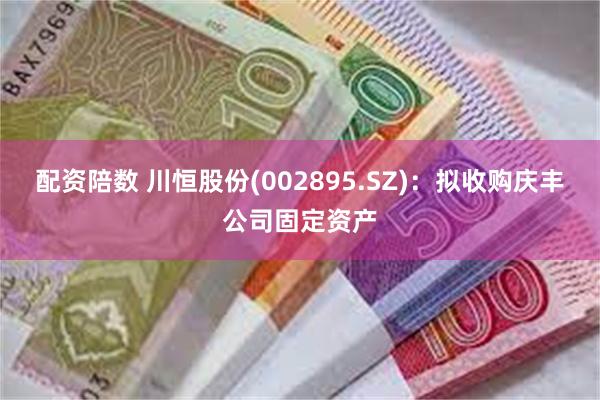 配资陪数 川恒股份(002895.SZ)：拟收购庆丰公司固定资产