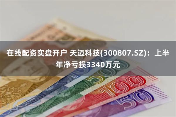 在线配资实盘开户 天迈科技(300807.SZ)：上半年净亏损3340万元