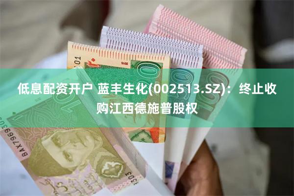 低息配资开户 蓝丰生化(002513.SZ)：终止收购江西德施普股权