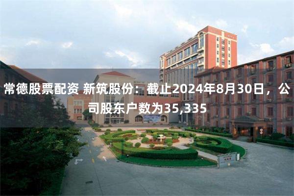 常德股票配资 新筑股份：截止2024年8月30日，公司股东户数为35,335