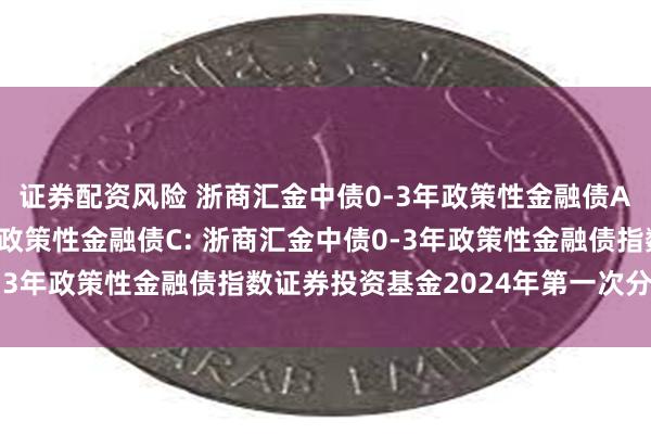 证券配资风险 浙商汇金中债0-3年政策性金融债A,浙商汇金中债0-3年政策性金融债C: 浙商汇金中债0-3年政策性金融债指数证券投资基金2024年第一次分红公告