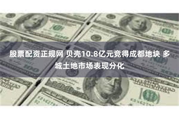 股票配资正规网 贝壳10.8亿元竞得成都地块 多城土地市场表现分化