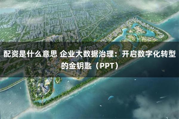 配资是什么意思 企业大数据治理：开启数字化转型的金钥匙（PPT）