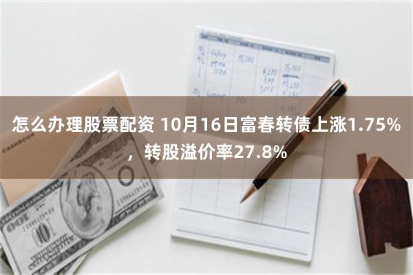 怎么办理股票配资 10月16日富春转债上涨1.75%，转股溢价率27.8%