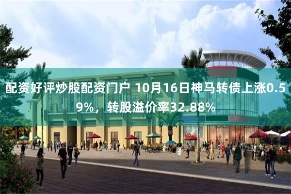 配资好评炒股配资门户 10月16日神马转债上涨0.59%，转股溢价率32.88%