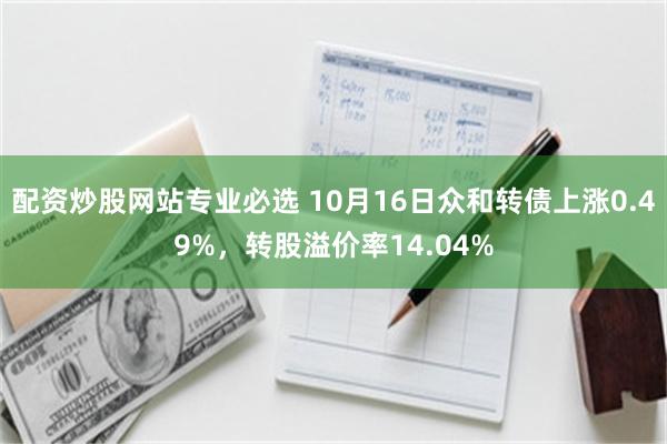 配资炒股网站专业必选 10月16日众和转债上涨0.49%，转股溢价率14.04%