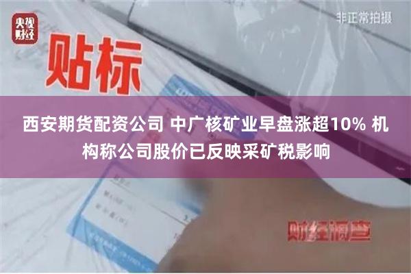 西安期货配资公司 中广核矿业早盘涨超10% 机构称公司股价已反映采矿税影响