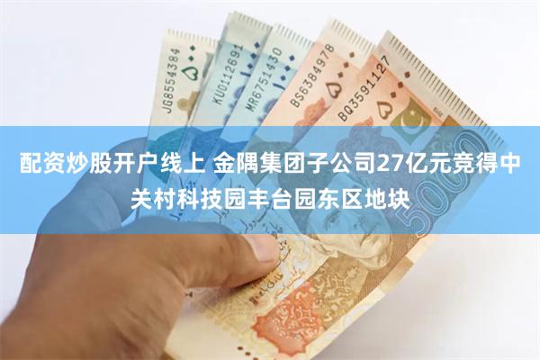 配资炒股开户线上 金隅集团子公司27亿元竞得中关村科技园丰台园东区地块