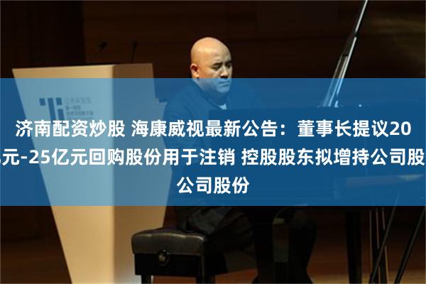 济南配资炒股 海康威视最新公告：董事长提议20亿元-25亿元回购股份用于注销 控股股东拟增持公司股份