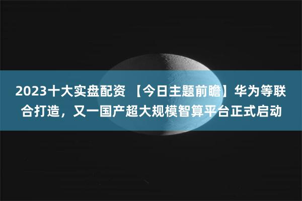 2023十大实盘配资 【今日主题前瞻】华为等联合打造，又一国产超大规模智算平台正式启动