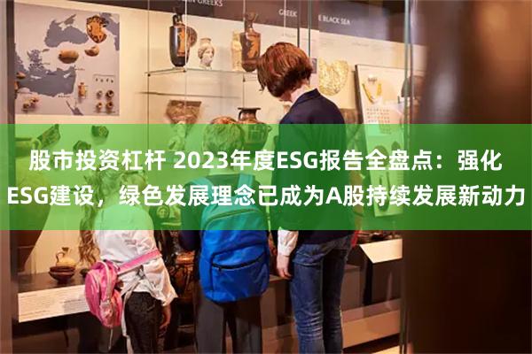 股市投资杠杆 2023年度ESG报告全盘点：强化ESG建设，绿色发展理念已成为A股持续发展新动力