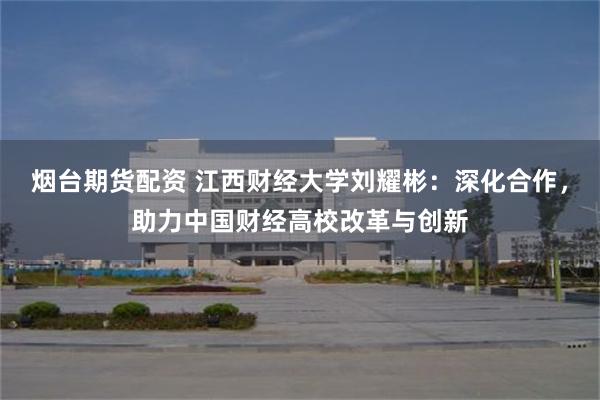 烟台期货配资 江西财经大学刘耀彬：深化合作，助力中国财经高校改革与创新