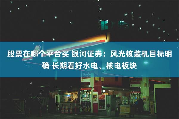 股票在哪个平台买 银河证券：风光核装机目标明确 长期看好水电、核电板块