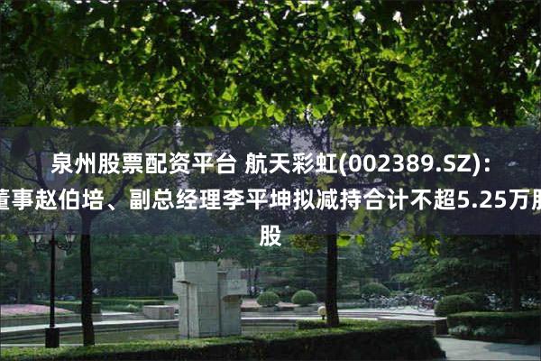 泉州股票配资平台 航天彩虹(002389.SZ)：董事赵伯培、副总经理李平坤拟减持合计不超5.25万股