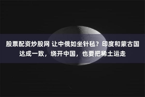 股票配资炒股网 让中俄如坐针毡？印度和蒙古国达成一致，绕开中国，也要把稀土运走