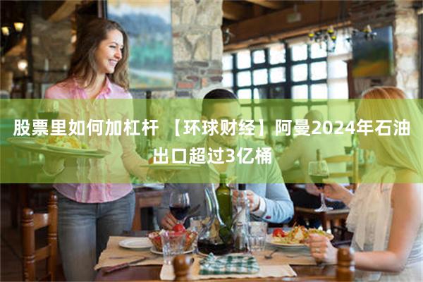 股票里如何加杠杆 【环球财经】阿曼2024年石油出口超过3亿桶