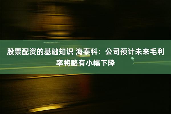 股票配资的基础知识 海泰科：公司预计未来毛利率将略有小幅下降