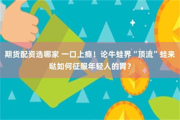 期货配资选哪家 一口上瘾！论牛蛙界“顶流”蛙来哒如何征服年轻人的胃？