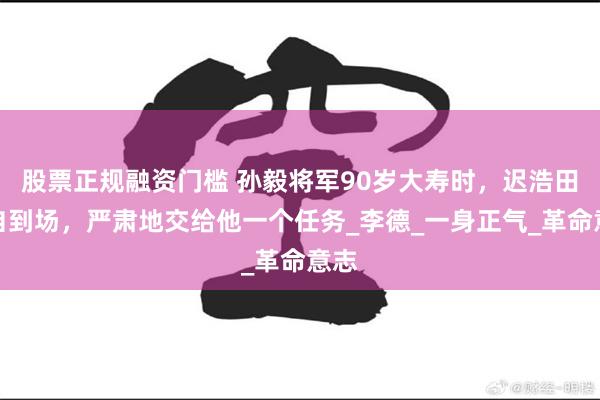 股票正规融资门槛 孙毅将军90岁大寿时,迟浩田亲自到场,严肃地交给他一个任务_李德_一身正气_革命意志