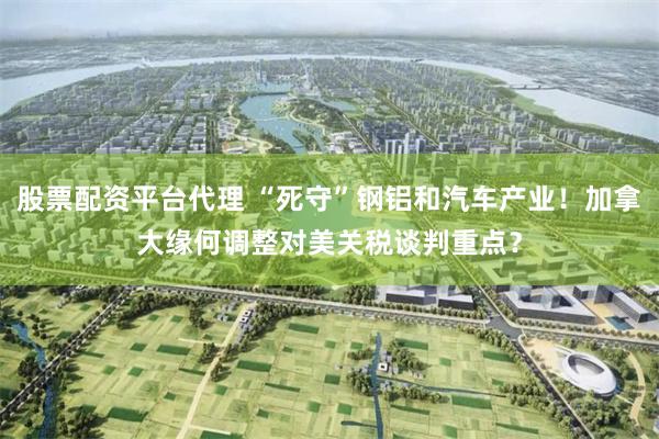 股票配资平台代理 “死守”钢铝和汽车产业!加拿大缘何调整对美关税谈判重点?